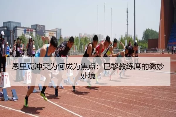 恩里克冲突为何成为焦点：巴黎教练席的微妙处境