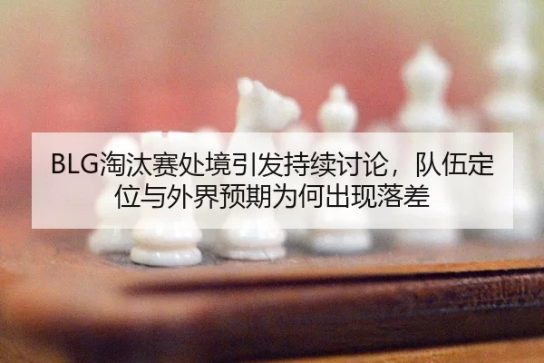 BLG淘汰赛处境引发持续讨论，队伍定位与外界预期为何出现落差